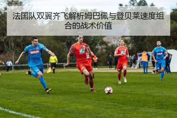 法国队双翼齐飞解析姆巴佩与登贝莱速度组合的战术价值