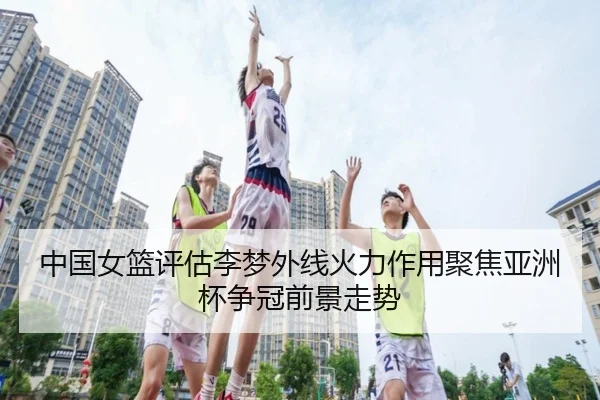 中国女篮评估李梦外线火力作用聚焦亚洲杯争冠前景走势