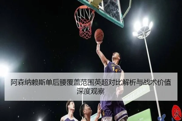 阿森纳赖斯单后腰覆盖范围英超对比解析与战术价值深度观察