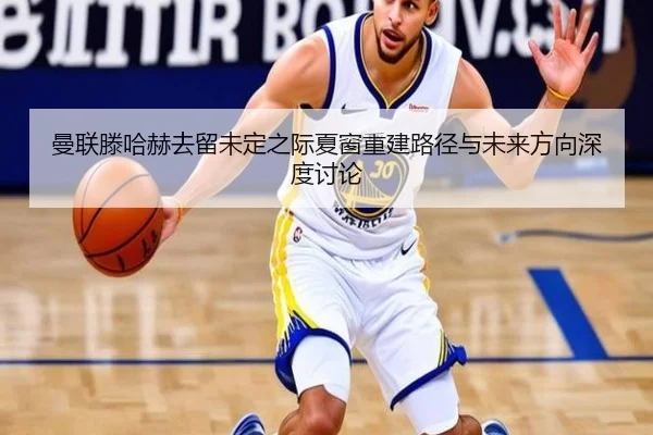 曼联滕哈赫去留未定之际夏窗重建路径与未来方向深度讨论