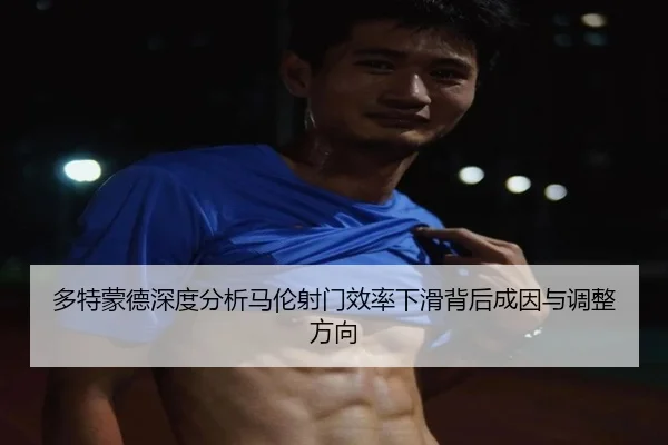 多特蒙德深度分析马伦射门效率下滑背后成因与调整方向