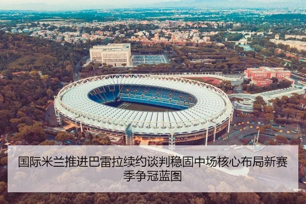 国际米兰推进巴雷拉续约谈判稳固中场核心布局新赛季争冠蓝图