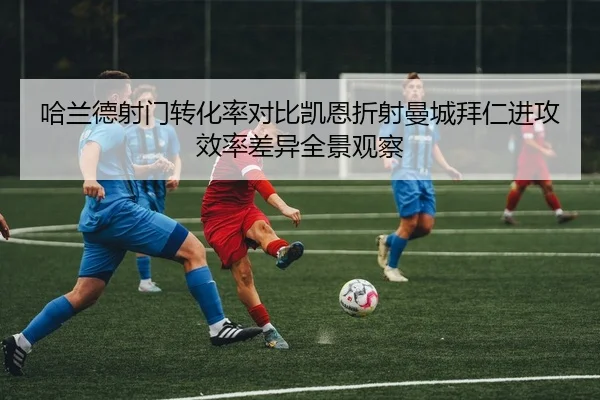 哈兰德射门转化率对比凯恩折射曼城拜仁进攻效率差异全景观察