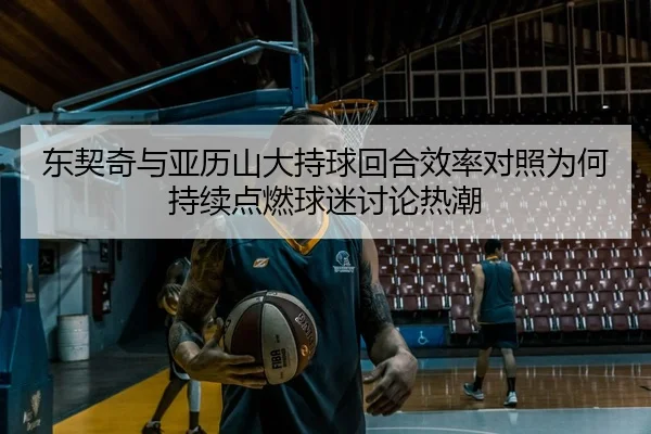 东契奇与亚历山大持球回合效率对照为何持续点燃球迷讨论热潮